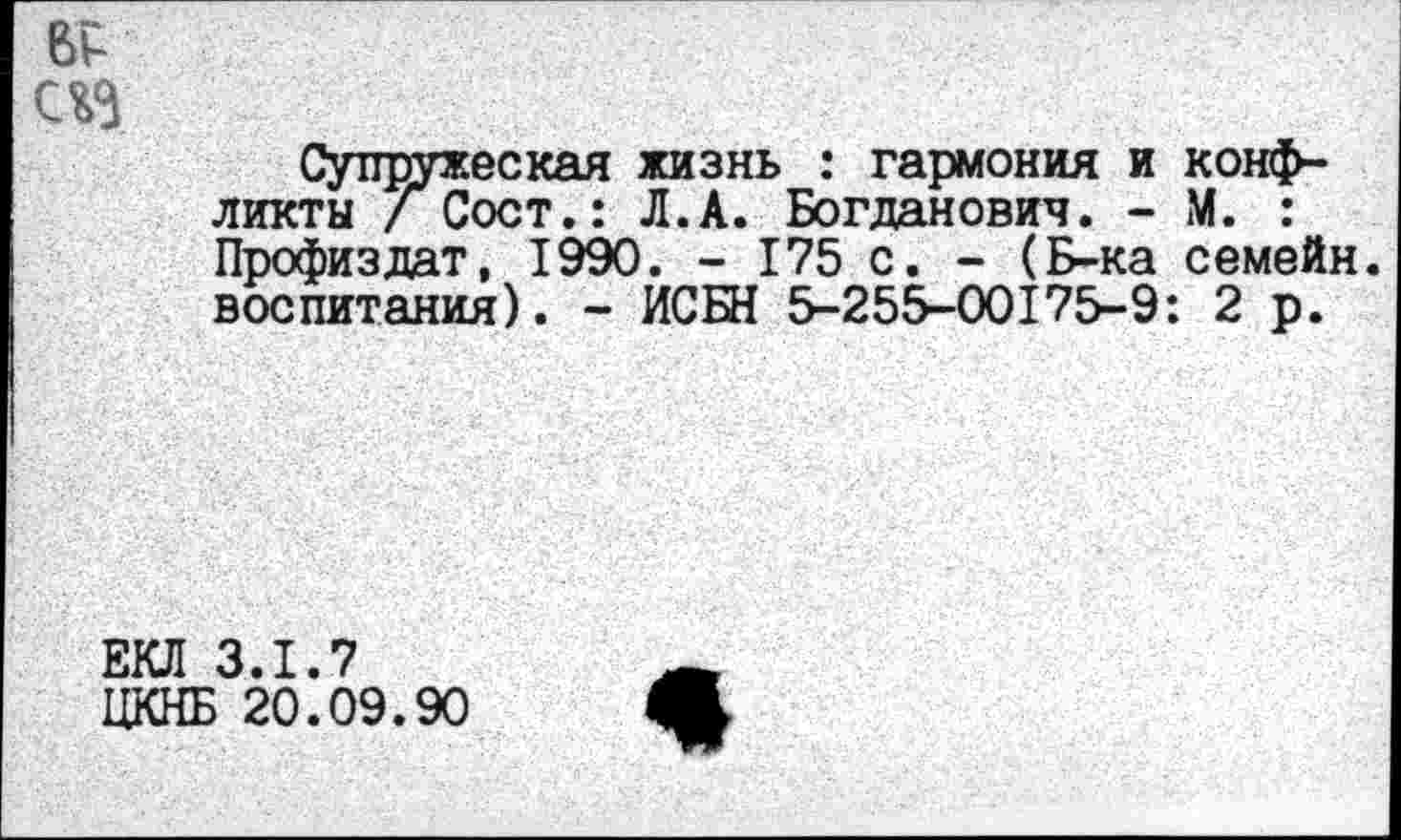 ﻿ВР аз
Супружеская жизнь : гармония и конфликты / Сост.: Л.А. Богданович. - М. : Профиздат, 1990. - 175 с. - (Б-ка семейн. воспитания). - ИСЕН 5-255-00175-9: 2 р.
ЕКЛ 3.1.7
ЦКНБ 20.09.90